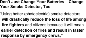 Don’t Just Change Your Batteries – Change Your Smoke Detector, Too  “Using better (photoelectric) smoke detectors   will drastically reduce the loss of life among   fire fighters and citizens because it will mean  earlier detection of fires and result in faster  response by emergency crews,”