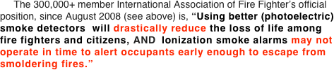      The 300,000+ member International Association of Fire Fighter’s official position, since August 2008 (see above) is, “Using better (photoelectric) smoke detectors  will drastically reduce the loss of life among  fire fighters and citizens, AND  Ionization smoke alarms may not operate in time to alert occupants early enough to escape from smoldering fires.”