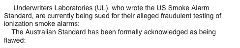      Underwriters Laboratories (UL), who wrote the US Smoke Alarm Standard, are currently being sued for their alleged fraudulent testing of ionization smoke alarms: www.theWFSF.org/ulsued
    The Australian Standard has been formally acknowledged as being flawed: www.theWFSF.org/sa