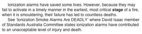      Ionization alarms have saved some lives. However, because they may fail to activate in a timely manner in the earliest, most critical stage of a fire, when it is smouldering, their failure has led to countless deaths.
     See ‘Ionization Smoke Alarms Are DEADLY’ where David Isaac member of Standards Australia Committee states ionization alarms have contributed to an unacceptable level of injury and death.  www.theWFSF.org/sa