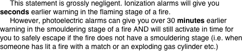      This statement is grossly negligent. Ionization alarms will give you seconds earlier warning in the flaming stage of a fire.
     However, photoelectric alarms can give you over 30 minutes earlier warning in the smouldering stage of a fire AND will still activate in time for you to safely escape if the fire does not have a smouldering stage (i.e. when someone has lit a fire with a match or an exploding gas cylinder etc.)