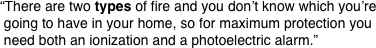 “There are two types of fire and you don’t know which you’re
 going to have in your home, so for maximum protection you
 need both an ionization and a photoelectric alarm.”