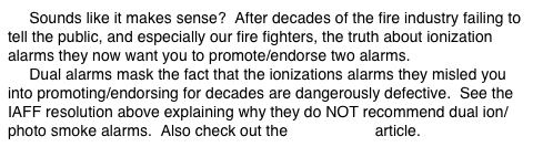      Sounds like it makes sense?  After decades of the fire industry failing to tell the public, and especially our fire fighters, the truth about ionization alarms they now want you to promote/endorse two alarms.
     Dual alarms mask the fact that the ionizations alarms they misled you into promoting/endorsing for decades are dangerously defective.  See the IAFF resolution above explaining why they do NOT recommend dual ion/photo smoke alarms.  Also check out the ComboCon article.