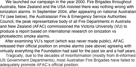      We launched our campaign in the year 2000. Fire Brigades throughout Australia, New Zealand and the USA insisted there was nothing wrong with ionization alarms. In September 2004, after appearing on national Australian TV (see below), the Australasian Fire & Emergency Service Authorities Council, the peak representative body of all Fire Departments in Australia and New Zealand (AFAC) commissioned the Victoria University (VU) to produce a report based on international research on ionization vs photoelectric smoke alarms.        After examining VU’s report (which was never made public), AFAC released their official position on smoke alarms (see above) agreeing with virtually everything the Foundation had said for the past six and a half years.
        Tragically, due to the decades of misinformation (mostly from ill-informed US Government Departments), most Australian Fire Brigades have failed to adequately promote AFAC’s official position.