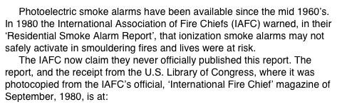      Photoelectric smoke alarms have been available since the mid 1960’s.  In 1980 the International Association of Fire Chiefs (IAFC) warned, in their ‘Residential Smoke Alarm Report’, that ionization smoke alarms may not safely activate in smouldering fires and lives were at risk.      The IAFC now claim they never officially published this report. The report, and the receipt from the U.S. Library of Congress, where it was photocopied from the IAFC’s official, ‘International Fire Chief’ magazine of September, 1980, is at: www.theWFSF.org/iafc