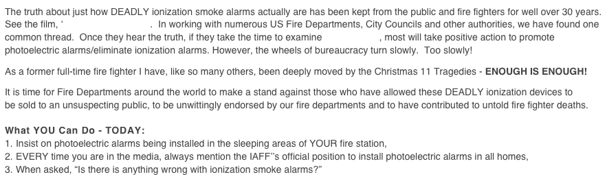 The truth about just how DEADLY ionization smoke alarms actually are has been kept from the public and fire fighters for well over 30 years. See the film, ‘Smoke Alarm Recall.  In working with numerous US Fire Departments, City Councils and other authorities, we have found one common thread.  Once they hear the truth, if they take the time to examine the evidence, most will take positive action to promote photoelectric alarms/eliminate ionization alarms. However, the wheels of bureaucracy turn slowly.  Too slowly!

As a former full-time fire fighter I have, like so many others, been deeply moved by the Christmas 11 Tragedies - ENOUGH IS ENOUGH!

It is time for Fire Departments around the world to make a stand against those who have allowed these DEADLY ionization devices to be sold to an unsuspecting public, to be unwittingly endorsed by our fire departments and to have contributed to untold fire fighter deaths.

What YOU Can Do - TODAY:
Insist on photoelectric alarms being installed in the sleeping areas of YOUR fire station,
EVERY time you are in the media, always mention the IAFF’’s official position to install photoelectric alarms in all homes,
When asked, “Is there is anything wrong with ionization smoke alarms?”