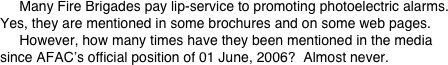      Many Fire Brigades pay lip-service to promoting photoelectric alarms.
Yes, they are mentioned in some brochures and on some web pages.      However, how many times have they been mentioned in the media since AFAC’s official position of 01 June, 2006?  Almost never.