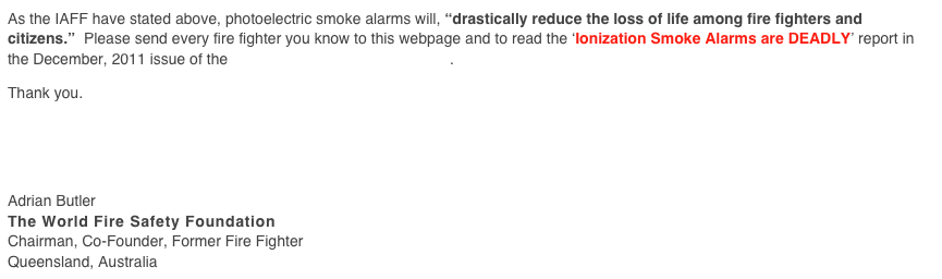 As the IAFF have stated above, photoelectric smoke alarms will, “drastically reduce the loss of life among fire fighters and citizens.”  Please send every fire fighter you know to this webpage and to read the ‘Ionization Smoke Alarms are DEADLY’ report in the December, 2011 issue of the Volunteer Fire Fighter Magazine.

Thank you.





Adrian Butler
The World Fire Safety Foundation
Chairman, Co-Founder, Former Fire Fighter
Queensland, Australia