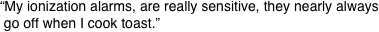 “My ionization alarms, are really sensitive, they nearly always  go off when I cook toast.”