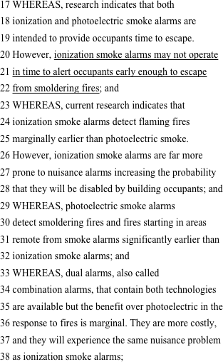 17 WHEREAS, research indicates that both
18 ionization and photoelectric smoke alarms are
19 intended to provide occupants time to escape.
20 However, ionization smoke alarms may not operate
21 in time to alert occupants early enough to escape
22 from smoldering fires; and
23 WHEREAS, current research indicates that
24 ionization smoke alarms detect flaming fires
25 marginally earlier than photoelectric smoke.
26 However, ionization smoke alarms are far more
27 prone to nuisance alarms increasing the probability
28 that they will be disabled by building occupants; and
29 WHEREAS, photoelectric smoke alarms
30 detect smoldering fires and fires starting in areas
31 remote from smoke alarms significantly earlier than
32 ionization smoke alarms; and
33 WHEREAS, dual alarms, also called
34 combination alarms, that contain both technologies
35 are available but the benefit over photoelectric in the
36 response to fires is marginal. They are more costly,
37 and they will experience the same nuisance problem
38 as ionization smoke alarms; 