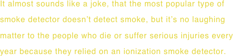 It almost sounds like a joke, that the most popular type of smoke detector doesn’t detect smoke, but it’s no laughing matter to the people who die or suffer serious injuries every year because they relied on an ionization smoke detector.