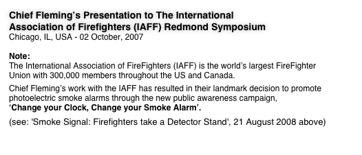 Chief Fleming’s Presentation to The International Association of Firefighters (IAFF) Redmond Symposium Chicago, IL, USA - 02 October, 2007

Note: The International Association of FireFighters (IAFF) is the world’s largest FireFighter Union with 300,000 members throughout the US and Canada.  Chief Fleming’s work with the IAFF has resulted in their landmark decision to promote photoelectric smoke alarms through the new public awareness campaign, ‘Change your Clock, Change your Smoke Alarm’. 
(see: 'Smoke Signal: Firefighters take a Detector Stand', 21 August 2008 above)
 
More > > >