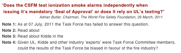 “Does the CSFM test ionization smoke alarms independently when  issuing it’s mandatory ‘Seal of Approval’ or does it rely on UL’s testing?”
                                    Adrian Butler, Chairman, The World Fire Safety Foundation, 26 March, 2011

Note 1: As at 07 July, 2011 the Task Force has failed to answer this question.
Note 2: Read about UL’s alleged flawed testing 
Note 3: Read about Kidde in the proposed class action law suit
Note 4: Given UL, Kidde and other industry ‘experts’ were Task Force Committee members,              could the results of the Task Force be biased in favour of the fire industry?
