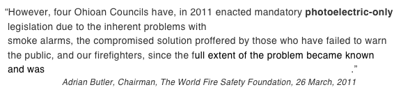“However, four Ohioan Councils have, in 2011 enacted mandatory photoelectric-only  legislation due to the inherent problems with combination ionization/photoelectric  smoke alarms, the compromised solution proffered by those who have failed to warn  the public, and our firefighters, since the full extent of the problem became known  and was published in the ‘International Fire Chief’ Magazine in September 1980.”
                       Adrian Butler, Chairman, The World Fire Safety Foundation, 26 March, 2011