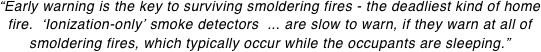 “Early warning is the key to surviving smoldering fires - the deadliest kind of home fire.  ‘Ionization-only’ smoke detectors  ... are slow to warn, if they warn at all of smoldering fires, which typically occur while the occupants are sleeping.”