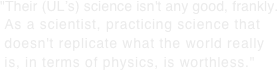 "Their (UL’s) science isn't any good, frankly.  As a scientist, practicing science that  doesn't replicate what the world really  is, in terms of physics, is worthless."