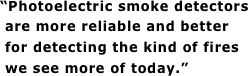 “Photoelectric smoke detectors  are more reliable and better  for detecting the kind of fires  we see more of today.”