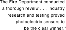 The Fire Department conducted. a thorough reveiw . . . Industry. research and testing proved. photoelectric sensors to. be the clear winner.”