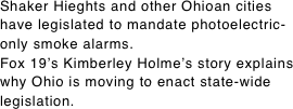 Shaker Hieghts and other Ohioan cities have legislated to mandate photoelectric-only smoke alarms. Fox 19’s Kimberley Holme’s story explains why Ohio is moving to enact state-wide legislation.