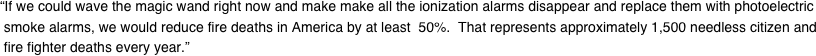“If we could wave the magic wand right now and make make all the ionization alarms disappear and replace them with photoelectric  smoke alarms, we would reduce fire deaths in America by at least  50%.  That represents approximately 1,500 needless citizen and  fire fighter deaths every year.”