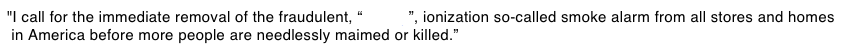 "I call for the immediate removal of the.fraudulent, “deadly”, ionization so-called smoke alarm from all stores and homes  in America before more people are.needlessly maimed or killed.”