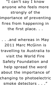 “I can’t say I know anyone who feels more strongly of the importance of preventing fires from happening in the first place. . .

. . .and whereas in May 2011 Marc McGinn is travelling to Australia to visit the World Fire Safety Foundation and help spread the word about the importance of changing to photoelectric smoke detectors . . .”