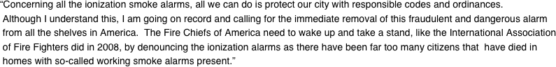 “Concerning all the ionization smoke alarms, all we can do is protect our city with responsible codes and ordinances.  Although I understand this, I am going on record and calling for the immediate removal of this fraudulent and dangerous alarm  from all the shelves in America.  The Fire Chiefs of America need to wake up and take a stand, like the International Association  of Fire Fighters did in 2008, by denouncing the ionization alarms as there have been far too many citizens that  have died in  homes with so-called working smoke alarms present.”