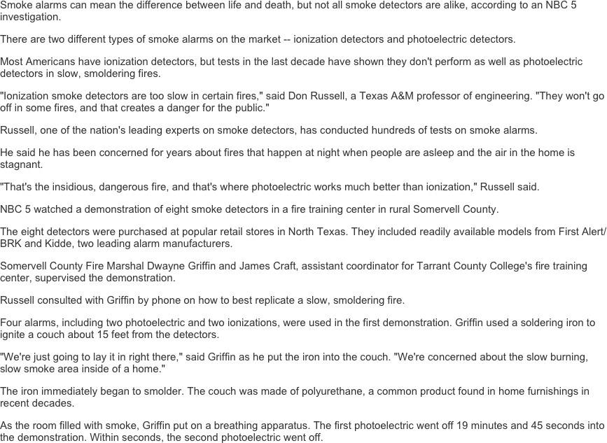 Smoke alarms can mean the difference between life and death, but not all smoke detectors are alike, according to an NBC 5 investigation.
There are two different types of smoke alarms on the market -- ionization detectors and photoelectric detectors.
Most Americans have ionization detectors, but tests in the last decade have shown they don't perform as well as photoelectric detectors in slow, smoldering fires.
"Ionization smoke detectors are too slow in certain fires," said Don Russell, a Texas A&M professor of engineering. "They won't go off in some fires, and that creates a danger for the public."
Russell, one of the nation's leading experts on smoke detectors, has conducted hundreds of tests on smoke alarms.
He said he has been concerned for years about fires that happen at night when people are asleep and the air in the home is stagnant.
"That's the insidious, dangerous fire, and that's where photoelectric works much better than ionization," Russell said.
NBC 5 watched a demonstration of eight smoke detectors in a fire training center in rural Somervell County.
The eight detectors were purchased at popular retail stores in North Texas. They included readily available models from First Alert/BRK and Kidde, two leading alarm manufacturers.
Somervell County Fire Marshal Dwayne Griffin and James Craft, assistant coordinator for Tarrant County College's fire training center, supervised the demonstration.
Russell consulted with Griffin by phone on how to best replicate a slow, smoldering fire.
Four alarms, including two photoelectric and two ionizations, were used in the first demonstration. Griffin used a soldering iron to ignite a couch about 15 feet from the detectors.
"We're just going to lay it in right there," said Griffin as he put the iron into the couch. "We're concerned about the slow burning, slow smoke area inside of a home."
The iron immediately began to smolder. The couch was made of polyurethane, a common product found in home furnishings in recent decades.
As the room filled with smoke, Griffin put on a breathing apparatus. The first photoelectric went off 19 minutes and 45 seconds into the demonstration. Within seconds, the second photoelectric went off.