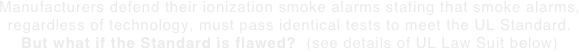 Manufacturers defend their ionization smoke alarms stating that smoke alarms, regardless of technology, must pass identical tests to meet the UL Standard. But what if the Standard is flawed?  (see details of UL Law Suit below) 
