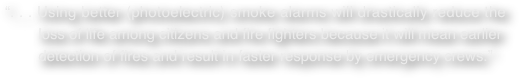 “. . . Using better (photoelectric) smoke alarms will drastically reduce the         loss of life among citizens and fire fighters because it will mean earlier         detection of fires and result in faster response by emergency crews.”