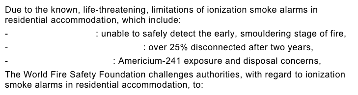 Due to the known, life-threatening, limitations of ionization smoke alarms in residential accommodation, which include:  - Performance Failure: unable to safely detect the early, smouldering stage of fire,  - Unacceptable False Alarm Rate: over 25% disconnected after two years,  - Environmental Problems: Americium-241 exposure and disposal concerns,  The World Fire Safety Foundation challenges authorities, with regard to ionization smoke alarms in residential accommodation, to: