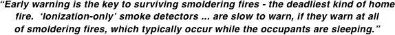 “Early warning is the key to surviving smoldering fires - the deadliest kind of home fire.  ‘Ionization-only’ smoke detectors ... are slow to warn, if they warn at all of smoldering fires, which typically occur while the occupants are sleeping.”