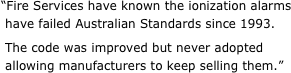 “Fire Services have known the ionization alarms  have failed Australian Standards since 1993.   The code was improved but never adopted  allowing manufacturers to keep selling them.”