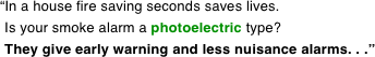 “In a house fire saving seconds saves lives.

     Is your smoke alarm a photoelectric type?

     They give early warning and less nuisance alarms. . .”