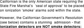 Californian is the only American state requiring the State Fire Marshal’s  ‘seal of approval’ to be placed on ionization ‘smoke’ alarms sold within the state.  However, the Californian Government’s Resolution (see below) contains a stunning  admission - that ionization detectors are NOT smoke detectors: