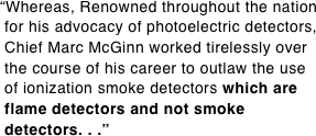 “Whereas, Renowned throughout the nation  for his advocacy of photoelectric detectors,  Chief Marc McGinn worked tirelessly over  the course of his career to outlaw the use  of ionization smoke detectors which are  flame detectors and not smoke  detectors. . .”