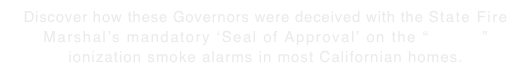 Discover how these Governors were deceived with the State Fire Marshal’s mandatory ‘Seal of Approval’ on the “deadly” ionization smoke alarms in most Californian homes.