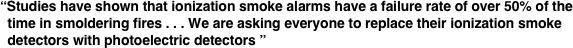 “Studies have shown that ionization smoke alarms have a failure rate of over 50% of the   time in smoldering fires . . . We are asking everyone to replace their ionization smoke   detectors with photoelectric detectors ”