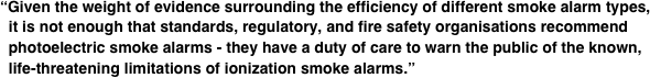 “Given the weight of evidence surrounding the efficiency of different smoke alarm types,   it is not enough that standards, regulatory, and fire safety organisations recommend   photoelectric smoke alarms - they have a duty of care to warn the public of the known,   life-threatening limitations of ionization smoke alarms.”