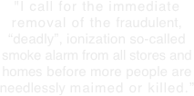 "I call for the immediate removal of the fraudulent, “deadly”, ionization so-called smoke alarm from all stores and homes before more people are
needlessly maimed or killed.”