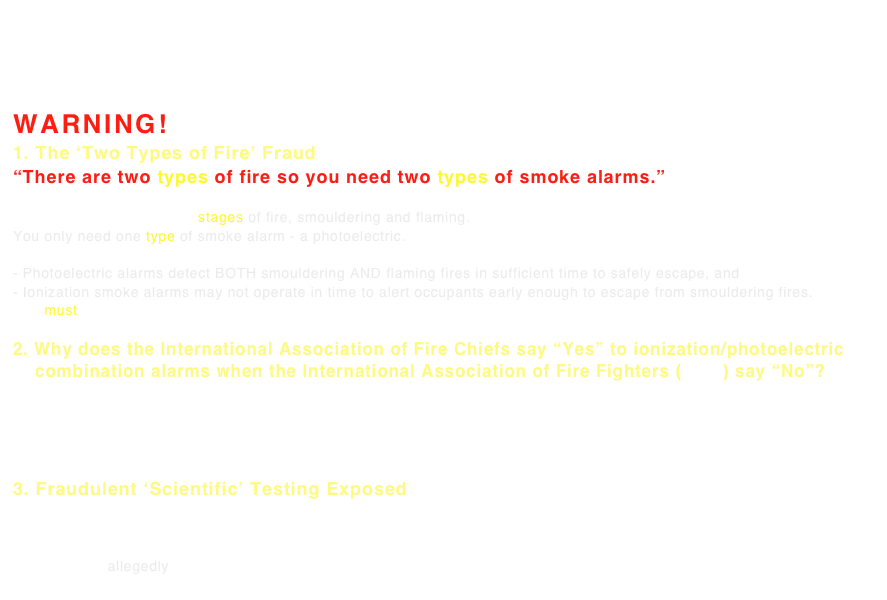 *PROBLEM: Given most ionization smoke alarm packaging states that for maximum protection consumers should have both ionization and photoelectric alarms (even though photoelectric-only smoke alarms are sufficient), and Ionization alarms have been proven to have dangerous defects, do City Councils and Fire Departments have a Duty of Care to disclose to consumers they must supplement their ionization smoke alarms with a photoelectric?  (see ‘A Special Duty of Care’ below)
SOLUTION: Request Kidde and others only provide PHOTOELECTRIC smoke alarms.

WARNING!
1. The ‘Two Types of Fire’ Fraud “There are two types of fire so you need two types of smoke alarms.”
This is a very clever but deceitful and grossly misleading marketing scam.
In most fires there are two stages of fire, smouldering and flaming.
You only need one type of smoke alarm - a photoelectric.
Research Proves:
- Photoelectric alarms detect BOTH smouldering AND flaming fires in sufficient time to safely escape, and - Ionization smoke alarms may not operate in time to alert occupants early enough to escape from smouldering fires.
You must detect fire in the critical smouldering stage, before it transforms into a flaming fire when it is often too late.

2. Why does the International Association of Fire Chiefs say “Yes” to ionization/photoelectric     combination alarms when the International Association of Fire Fighters (IAFF) say “No”?
The International Association of Fire Chiefs (IAFC) discovered the truth about ionization alarms in 1980 and warned they could “take no other course but to recommend the installation of PHOTOELECTRIC smoke
detectors.”  The IAFC also warned against combination ionization/photoelectric alarms due to increased cost
and increased false alarms and not combine an ionization sensor with a perfectly adequate photoelectric sensor. 
3. Fraudulent ‘Scientific’ Testing Exposed
What is the Reason for the Misinformation and Cover-Up?
Why Don’t those Paid to Protect us Know/Want to Admit Ionization Alarms have Dangerous Defects?
It is a stunning story spanning forty years.  To help answer these questions visit our Underwriters Laboratories (UL) webpage. UL allegedly created a fraudulent test allowing ionization ‘product of combustion’ alarms to be ‘certified as safe’.  
Sound hard to believe?  Check out the ‘Open Letters’ below . . . 