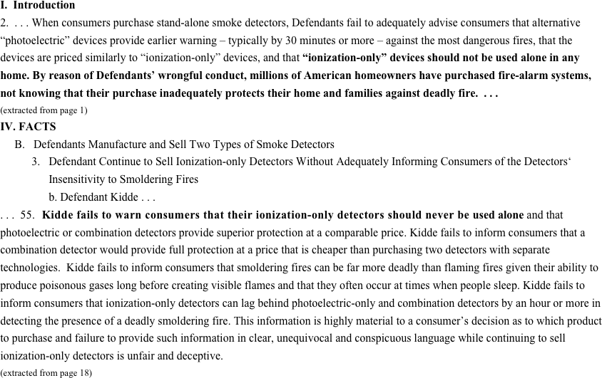 I.  Introduction
2.  . . . When consumers purchase stand-alone smoke detectors, Defendants fail to adequately advise consumers that alternative “photoelectric” devices provide earlier warning – typically by 30 minutes or more – against the most dangerous fires, that the devices are priced similarly to “ionization-only” devices, and that “ionization-only” devices should not be used alone in any home. By reason of Defendants’ wrongful conduct, millions of American homeowners have purchased fire-alarm systems, not knowing that their purchase inadequately protects their home and families against deadly fire.  . . . (extracted from page 1) IV. FACTS
     B.   Defendants Manufacture and Sell Two Types of Smoke Detectors
           3.   Defendant Continue to Sell Ionization-only Detectors Without Adequately Informing Consumers of the Detectors‘                  Insensitivity to Smoldering Fires
                 b. Defendant Kidde . . .
. . .  55.  Kidde fails to warn consumers that their ionization-only detectors should never be used alone and that photoelectric or combination detectors provide superior protection at a comparable price. Kidde fails to inform consumers that a combination detector would provide full protection at a price that is cheaper than purchasing two detectors with separate technologies.  Kidde fails to inform consumers that smoldering fires can be far more deadly than flaming fires given their ability to produce poisonous gases long before creating visible flames and that they often occur at times when people sleep. Kidde fails to inform consumers that ionization-only detectors can lag behind photoelectric-only and combination detectors by an hour or more in detecting the presence of a deadly smoldering fire. This information is highly material to a consumer’s decision as to which product to purchase and failure to provide such information in clear, unequivocal and conspicuous language while continuing to sell ionization-only detectors is unfair and deceptive.
(extracted from page 18)