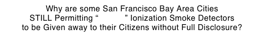 Why are some San Francisco Bay Area Cities STILL Permitting “Deadly” Ionization Smoke Detectors
to be Given away to their Citizens without Full Disclosure?