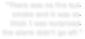 “There was no fire but.  smoke and it was so.  thick I was surprised.  the alarm didn’t go off.”