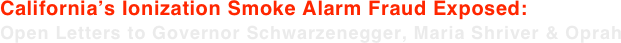 California’s Ionization Smoke Alarm Fraud Exposed: Open Letters to Governor Schwarzenegger, Maria Shriver & Oprah