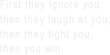 First they ignore you,
then they laugh at you,
then they fight you,
then you win.