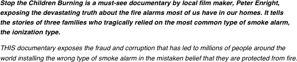 Stop the Children Burning is a must-see documentary by local film maker, Peter Enright, exposing the devastating truth about the fire alarms most of us have in our homes. It tells the stories of three families who tragically relied on the most common type of smoke alarm, the ionization type.
THIS documentary exposes the fraud and corruption that has led to millions of people around the world installing the wrong type of smoke alarm in the mistaken belief that they are protected from fire.
