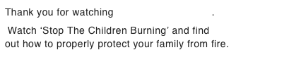 Thank you for watching Smoke Alarm Recall.     Watch ‘Stop The Children Burning’ and find out how to properly protect your family from fire.