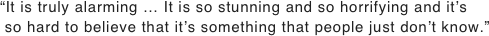 “It is truly alarming … It is so stunning and so horrifying and it’s
 so hard to believe that it’s something that people just don’t know.”