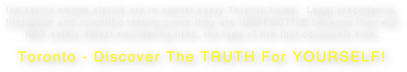 Ionization smoke alarms are in almost every Toronto home.  Legal precedence, firefighter and scientific testing prove they are INEFFECTIVE because they will NOT safely detect smoldering fires, the type of fire that commonly kills.  Toronto - Discover The TRUTH For YOURSELF!  